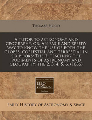 A Tutor to Astronomy and Geography, Or, an Easie and Speedy Way to Know the Use of Both the Globes, Coelestial and Terrestial in Six Books: The 1. Tea