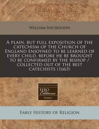 A Plain, But Full Exposition of the Catechism of the Church of England Enjoyned to Be Learned of Every Child, Before He Be Brought to Be Confirmed by