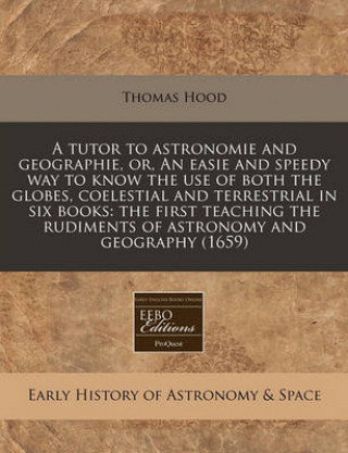 A Tutor to Astronomie and Geographie, Or, an Easie and Speedy Way to Know the Use of Both the Globes, Coelestial and Terrestrial in Six Books: The Fir