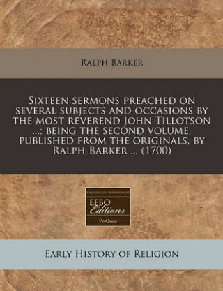 Sixteen Sermons Preached on Several Subjects and Occasions by the Most Reverend John Tillotson ...; Being the Second Volume, Published from the Origin