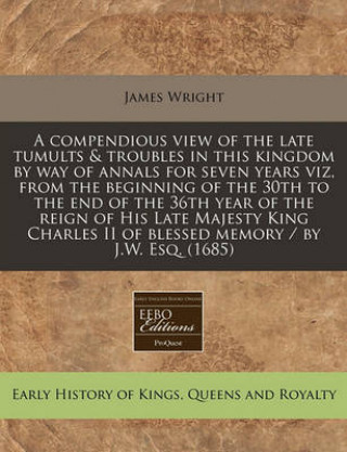 A Compendious View of the Late Tumults & Troubles in This Kingdom by Way of Annals for Seven Years Viz, from the Beginning of the 30th to the End