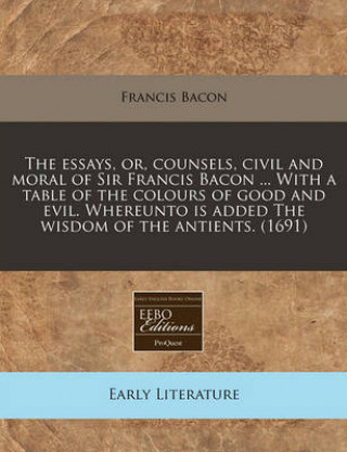 The Essays, Or, Counsels, Civil and Moral of Sir Francis Bacon ... with a Table of the Colours of Good and Evil. Whereunto Is Added the Wisdom of the