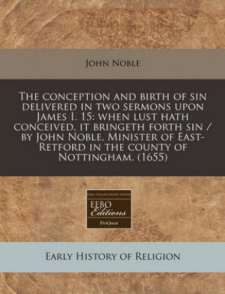 The Conception and Birth of Sin Delivered in Two Sermons Upon James I. 15: When Lust Hath Conceived, It Bringeth Forth Sin / By John Noble, Minister o