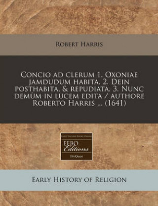 Concio Ad Clerum 1. Oxoniae Jamdudum Habita. 2. Dein Posthabita, & Repudiata. 3. Nunc Demum in Lucem Edita / Authore Roberto Harris ... (1641)