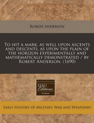 To Hit a Mark, as Well Upon Ascents and Descents, as Upon the Plain of the Horizon Experimentally and Mathematically Demonstrated / By Robert Anderson