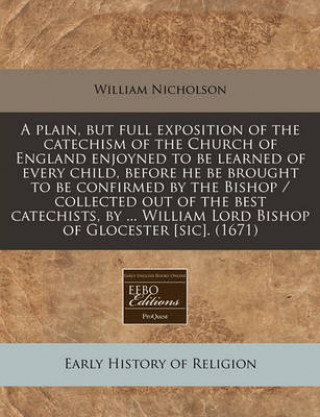 A Plain, But Full Exposition of the Catechism of the Church of England Enjoyned to Be Learned of Every Child, Before He Be Brought to Be Confirmed by