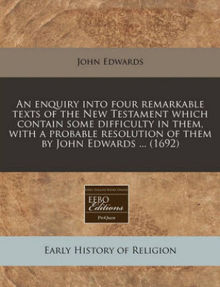 An Enquiry Into Four Remarkable Texts of the New Testament Which Contain Some Difficulty in Them, with a Probable Resolution of Them by John Edwards .