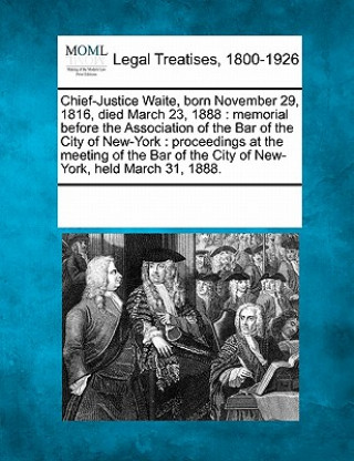 Chief-Justice Waite, Born November 29, 1816, Died March 23, 1888: Memorial Before the Association of the Bar of the City of New-York: Proceedings at t