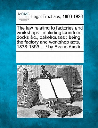 The Law Relating to Factories and Workshops: Including Laundries, Docks &C., Bakehouses: Being the Factory and Workshop Acts, 1878-1895 ... / By Evans