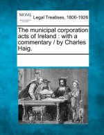 The Municipal Corporation Acts of Ireland: With a Commentary / By Charles Haig.
