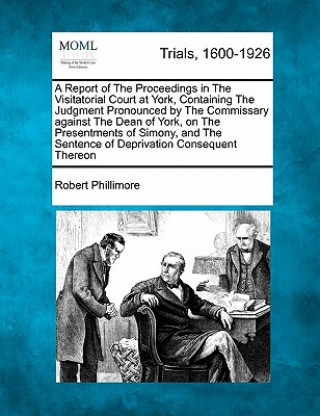 A Report of the Proceedings in the Visitatorial Court at York, Containing the Judgment Pronounced by the Commissary Against the Dean of York, on the P