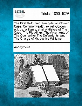 The First Reformed Presbyterian Church Case. Commonwealth, Ex Rel. Gordon, Et L. vs. Williams, et al. a History of the Case, the Pleadings, the Argume