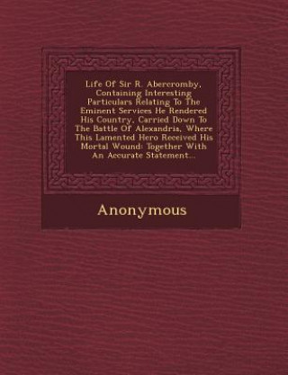 Life of Sir R. Abercromby, Containing Interesting Particulars Relating to the Eminent Services He Rendered His Country, Carried Down to the Battle of