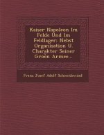 Kaiser Napoleon Im Felde Und Im Feldlager: Nebst Organisation U. Charakter Seiner Groe N Armee...