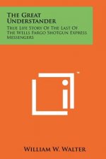 The Great Understander: True Life Story Of The Last Of The Wells Fargo Shotgun Express Messengers