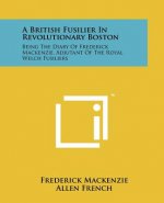 A British Fusilier In Revolutionary Boston: Being The Diary Of Frederick Mackenzie, Adjutant Of The Royal Welch Fusiliers