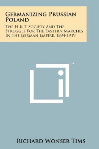 Germanizing Prussian Poland: The H-K-T Society And The Struggle For The Eastern Marches In The German Empire, 1894-1919