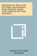 Episodes In The Lives Of Some Individuals Who Helped Shape The Growth Of Our Midwest