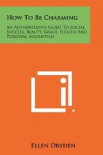How To Be Charming: An Authoritative Guide To Social Success, Beauty, Grace, Health And Personal Magnetism