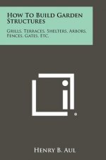 How To Build Garden Structures: Grills, Terraces, Shelters, Arbors, Fences, Gates, Etc.