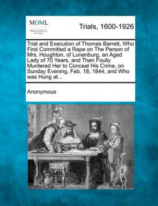 Trial and Execution of Thomas Barrett, Who First Committed a Rape on the Person of Mrs. Houghton, of Lunenburg, an Aged Lady of 70 Years, and Then Fou
