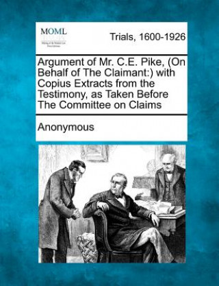 Argument of Mr. C.E. Pike, (on Behalf of the Claimant: ) With Copius Extracts from the Testimony, as Taken Before the Committee on Claims