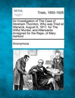 An Investigation of the Case of Abraham Thornton, Who Was Tried at Warwick, August 8, 1817, for the Wilful Murder, and Afterwards Arraigned for the Ra
