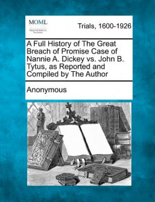 A Full History of the Great Breach of Promise Case of Nannie A. Dickey vs. John B. Tytus, as Reported and Compiled by the Author