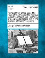 Removal from Office Case the Right of the President to Remove Executive Officers and the Power of Congress to Restrict Him in the Exercise of Such Pre