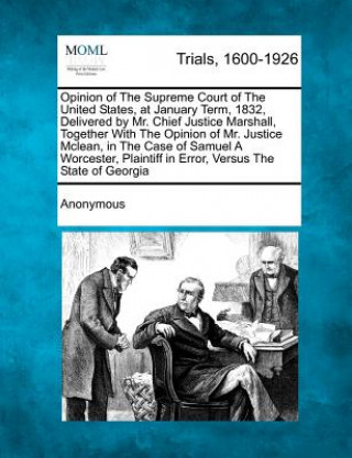 Opinion of the Supreme Court of the United States, at January Term, 1832, Delivered by Mr. Chief Justice Marshall, Together with the Opinion of Mr. Ju