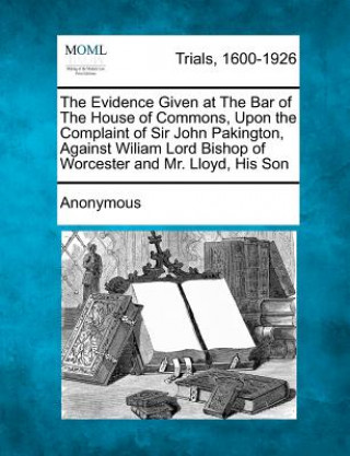 The Evidence Given at the Bar of the House of Commons, Upon the Complaint of Sir John Pakington, Against Wiliam Lord Bishop of Worcester and Mr. Lloyd