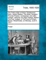 The Trials at Bar of Arthur Thistlewood, Gent. James Watson, the Elder, Surgeon, Thomas Preston, Cordwainer, and John Hooper, Labourer, for High-Treas