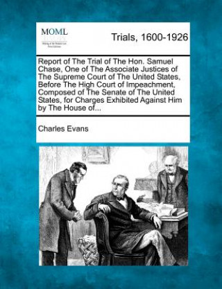 Report of the Trial of the Hon. Samuel Chase, One of the Associate Justices of the Supreme Court of the United States, Before the High Court of Impeac