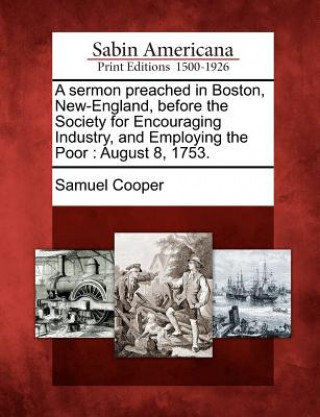 A Sermon Preached in Boston, New-England, Before the Society for Encouraging Industry, and Employing the Poor: August 8, 1753.