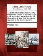 An Examination of the Reasons Why the Present System of Auctions Ought to Be Abolished: As Set Forth by the Committee of New York Merchants, Opposed t