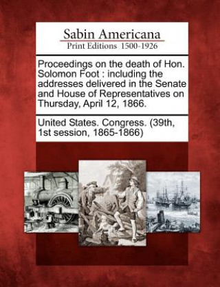 Proceedings on the Death of Hon. Solomon Foot: Including the Addresses Delivered in the Senate and House of Representatives on Thursday, April 12, 186