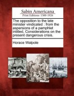 The Opposition to the Late Minister Vindicated: From the Aspersions of a Pamphlet Intitled, Considerations on the Present Dangerous Crisis.