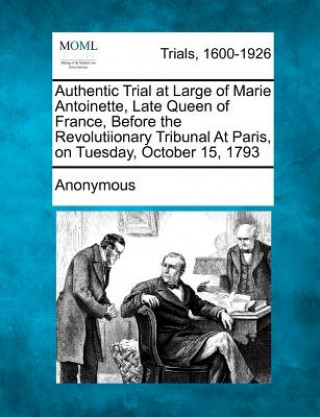 Authentic Trial at Large of Marie Antoinette, Late Queen of France, Before the Revolutiionary Tribunal at Paris, on Tuesday, October 15, 1793