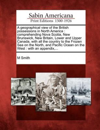 A Geographical View of the British Possessions in North America: Comprehending Nova Scotia, New Brunswick, New Britain, Lower and Upper Canada, with A