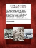 The Colonial Policy of Great Britain: Considered with Relation to Her North American Provinces and West India Possessions: Wherein the Dangerous Tende
