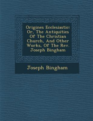Origines Ecclesiastic: Or, the Antiquities of the Christian Church, and Other Works, of the REV. Joseph Bingham