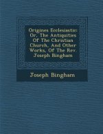 Origines Ecclesiastic: Or, the Antiquities of the Christian Church, and Other Works, of the REV. Joseph Bingham