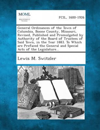 General Ordinances of the Town of Columbia, Boone County, Missouri, Revised, Published and Promulgated by Authority of the Board of Trustees of Said T