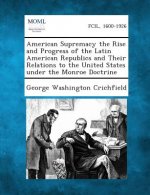 American Supremacy the Rise and Progress of the Latin American Republics and Their Relations to the United States Under the Monroe Doctrine