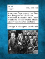American Supremacy the Rise and Progress of the Latin American Republics and Their Relations to the United States Under the Monroe Doctrine