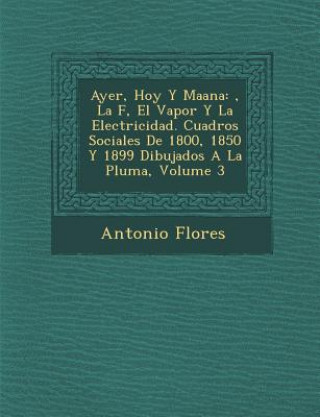 Ayer, Hoy y Ma Ana: , La F, El Vapor y La Electricidad. Cuadros Sociales de 1800, 1850 y 1899 Dibujados a la Pluma, Volume 3
