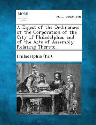 A Digest of the Ordinances of the Corporation of the City of Philadelphia, and of the Acts of Assembly Relating Thereto.