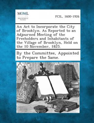 An ACT to Incorporate the City of Brooklyn. as Reported to an Adjourned Meeting of the Freeholders and Inhabitants of the Village of Brooklyn, Held O