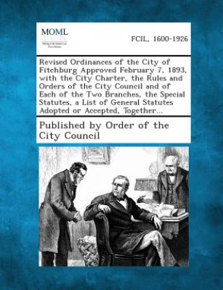 Revised Ordinances of the City of Fitchburg Approved February 7, 1893, with the City Charter, the Rules and Orders of the City Council and of Each of