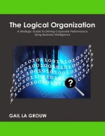 The Logical Organization: A Strategic Guide To Driving Corporate Performance Using Business Intelligence
